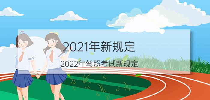 2021年新规定（2022年驾照考试新规定 2022驾考新规有哪些内容）